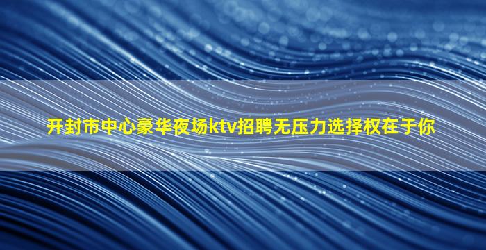 开封市中心豪华夜场ktv招聘无压力选择权在于你