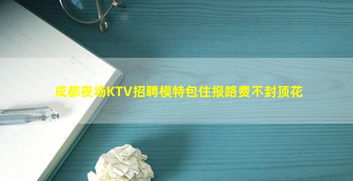 成都夜场KTV招聘模特包住报路费不封顶花